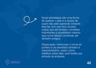 Essas estratégias são uma forma 
de quebrar o gelo e a dureza de 
quem não está querendo comprar. 
Isso faz com que foco vá para 
coisas que ele também considera 
importantes e possibilitam mesmo 
que numa relação comercial, ser 
também amigos. 
Observação: memorizar o nome do 
porteiro e da secretária também é 
importantíssimo, assim como 
detalhes sobre eles, pois facilita sua 
entrada na empresa. 
42 
 