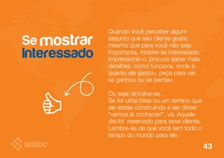Se 
Interessado 
Quando você perceber algum 
assunto que seu cliente goste, 
mesmo que para você não seja 
importante, mostre-se interessado. 
Impressione-o, procure saber mais 
detalhes, como funciona, onde é, 
quanto ele gastou, peça para ver, 
se ganhou ou se perdeu. 
Ou seja: envolva-se. 
Se for uma casa ou um terreno que 
ele esteja construindo e ele disser 
“vamos lá conhecer!”, vá. Aquele 
dia foi reservado para esse cliente. 
Lembre-se de que você tem todo o 
tempo do mundo para ele. 
mostrar 
43 
 