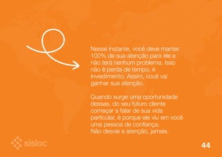Nesse instante, você deve manter 
100% de sua atenção para ele e 
não terá nenhum problema. Isso 
não é perda de tempo, é 
investimento. Assim, você vai 
ganhar sua atenção. 
Quando surge uma oportunidade 
dessas, do seu futuro cliente 
começar a falar de sua vida 
particular, é porque ele viu em você 
uma pessoa de confiança. 
Não desvie a atenção, jamais. 
44 
 