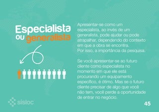 Especialista 
ou 
Apresentar-se como um 
especialista, ao invés de um 
generalista, pode ajudar ou pode 
atrapalhar, dependendo do contexto 
em que a obra se encontra. 
Por isso, a importância da pesquisa. 
Se você apresentar-se ao futuro 
cliente como especialista no 
momento em que ele está 
procurando um equipamento 
específico, é ótimo. Mas se o futuro 
cliente precisar de algo que você 
não tem, você perde a oportunidade 
de entrar no negócio. 
generalista 
45 
 