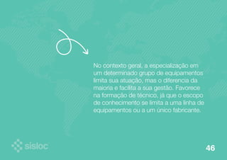 No contexto geral, a especialização em 
um determinado grupo de equipamentos 
limita sua atuação, mas o diferencia da 
maioria e facilita a sua gestão. Favorece 
na formação de técnico, já que o escopo 
de conhecimento se limita a uma linha de 
equipamentos ou a um único fabricante. 
46 
 