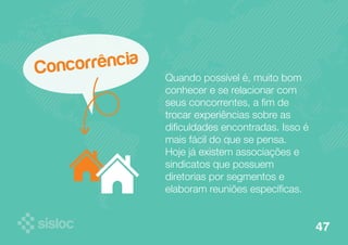 Concorrência 
Quando possível é, muito bom 
conhecer e se relacionar com 
seus concorrentes, a fim de 
trocar experiências sobre as 
dificuldades encontradas. Isso é 
mais fácil do que se pensa. 
Hoje já existem associações e 
sindicatos que possuem 
diretorias por segmentos e 
elaboram reuniões específicas. 
47 
 