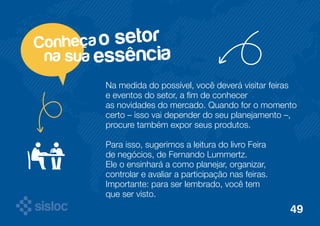 o setor 
essência 
Conheça 
na sua 
Na medida do possível, você deverá visitar feiras 
e eventos do setor, a fim de conhecer 
as novidades do mercado. Quando for o momento 
certo – isso vai depender do seu planejamento –, 
procure também expor seus produtos. 
Para isso, sugerimos a leitura do livro Feira 
de negócios, de Fernando Lummertz. 
Ele o ensinhará a como planejar, organizar, 
controlar e avaliar a participação nas feiras. 
Importante: para ser lembrado, você tem 
que ser visto. 
49 
 