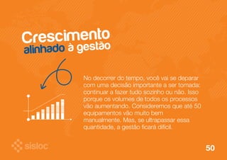 Crescimento 
alinhado à gestão 
No decorrer do tempo, você vai se deparar 
com uma decisão importante a ser tomada: 
continuar a fazer tudo sozinho ou não. Isso 
porque os volumes de todos os processos 
vão aumentando. Consideremos que até 50 
equipamentos vão muito bem 
manualmente. Mas, se ultrapassar essa 
quantidade, a gestão ficará difícil. 
50 
 