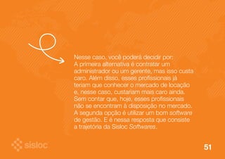 51 
Nesse caso, você poderá decidir por: 
A primeira alternativa é contratar um 
administrador ou um gerente, mas isso custa 
caro. Além disso, esses profissionais já 
teriam que conhecer o mercado de locação 
e, nesse caso, custariam mais caro ainda. 
Sem contar que, hoje, esses profissionais 
não se encontram à disposição no mercado. 
A segunda opção é utilizar um bom software 
de gestão. E é nessa resposta que consiste 
a trajetória da Sisloc Softwares. 
 