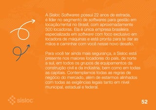 52 
A Sisloc Softwares possui 22 anos de estrada, 
é líder no segmento de softwares para gestão em 
locação/rental no Brasil, com aproximadamente 
500 locadoras. Ela é única empresa brasileira 
especializada em software com foco exclusivo em 
locadora de máquinas e está pronta para te dar as 
mãos e caminhar com você nesse novo desafio. 
Para você ter ainda mais segurança, a Sisloc está 
presente nos maiores locadores do país, de norte 
a sul, em todos os grupos de equipamentos da 
construção civil e da indústria, bem como em todas 
as capitais. Contemplamos todas as regras de 
negócio do mercado, além de estarmos alinhados 
com todas as exigências legais tanto em nível 
municipal, estadual e federal. 
 