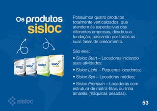 Os Possuímos quatro produtos 
totalmente verticalizados, que 
atendem às expectativas das 
diferentes empresas, desde sua 
fundação, passando por todas as 
suas fases de crescimento. 
São eles: 
• Sisloc Start – Locadoras iniciando 
suas atividades; 
• Sisloc Light – Pequenas locadoras; 
• Sisloc Sys – Locadoras médias; 
• Sisloc Premium – Locadoras com 
estrutura de matriz-filiais ou linha 
amarela (máquinas pesadas). 
produtos 
sisloc 
53 
 