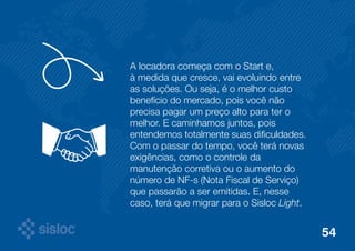 A locadora começa com o Start e, 
à medida que cresce, vai evoluindo entre 
as soluções. Ou seja, é o melhor custo 
benefício do mercado, pois você não 
precisa pagar um preço alto para ter o 
melhor. E caminhamos juntos, pois 
entendemos totalmente suas dificuldades. 
Com o passar do tempo, você terá novas 
exigências, como o controle da 
manutenção corretiva ou o aumento do 
número de NF-s (Nota Fiscal de Serviço) 
que passarão a ser emitidas. E, nesse 
caso, terá que migrar para o Sisloc Light. 
54 
 