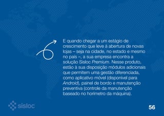 E quando chegar a um estágio de 
crescimento que leve à abertura de novas 
lojas – seja na cidade, no estado e mesmo 
no país –, a sua empresa encontra a 
solução Sisloc Premium. Nesse produto, 
estão à sua disposição módulos adicionais 
que permitem uma gestão diferenciada, 
como aplicativo móvel (disponível para 
Android), painel de bordo e manutenção 
preventiva (controle da manutenção 
baseado no horímetro da máquina). 
56 
 