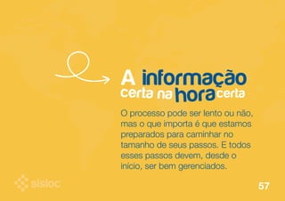 A informação 
certa na certa hora 
O processo pode ser lento ou não, 
mas o que importa é que estamos 
preparados para caminhar no 
tamanho de seus passos. E todos 
esses passos devem, desde o 
início, ser bem gerenciados. 
57 
 