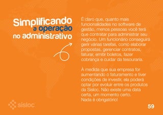 Simplificando 
a operação 
no administrativo 
É claro que, quanto mais 
funcionalidades no software de 
gestão, menos pessoas você terá 
que contratar para administrar seu 
negócio. Um funcionário conseguirá 
gerir várias tarefas, como elaborar 
propostas, gerenciar contratos, 
faturar, emitir boletos, fazer 
cobrança e cuidar da tesouraria. 
À medida que sua empresa for 
aumentando o faturamento e tiver 
condições de investir, ela poderá 
optar por evoluir entre os produtos 
da Sisloc. Não existe uma data 
certa, um momento certo. 
Nada é obrigatório! 
59 
 
