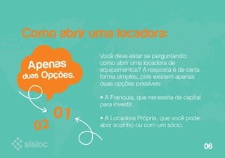 06 
Como abrir uma locadora: 
Você deve estar se perguntando: 
como abrir uma locadora de 
equipamentos? A resposta é de certa 
forma simples, pois existem apenas 
duas opções possíveis: 
• A Franquia, que necessita de capital 
para investir. 
• A Locadora Própria, que você pode 
abrir sozinho ou com um sócio. 
Apenas 
duas Opções. 
 