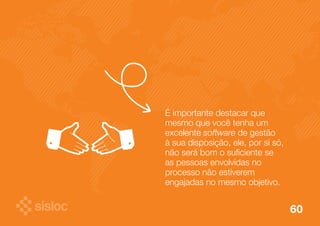 É importante destacar que 
mesmo que você tenha um 
excelente software de gestão 
à sua disposição, ele, por si só, 
não será bom o suficiente se 
as pessoas envolvidas no 
processo não estiverem 
engajadas no mesmo objetivo. 
60 
 