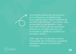 As locadoras geralmente não possuem 
bons profissionais de planejamento. 
Esse papel fica sob a responsabilidade de 
pessoas muito técnicas – que gostam mais 
de executar do que identificar e gerir. 
E por esse motivo, não são produzidos 
históricos do uso das máquinas, por 
consequência, perde-se a exatidão dos 
resultados obtidos. 
Enfim, gerir bem os estoques e fazer a 
manutenção dos imobilizados possibilitará 
resultados melhores no fechamento 
do balanço. 
62 
 