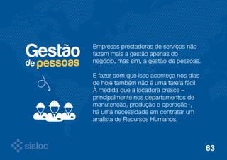 Gestão Empresas prestadoras de serviços não 
fazem mais a gestão apenas do 
negócio, mas sim, a gestão de pessoas. 
E fazer com que isso aconteça nos dias 
de hoje também não é uma tarefa fácil. 
À medida que a locadora cresce – 
principalmente nos departamentos de 
manutenção, produção e operação–, 
há uma necessidade em contratar um 
analista de Recursos Humanos. 
de pessoas 
63 
 