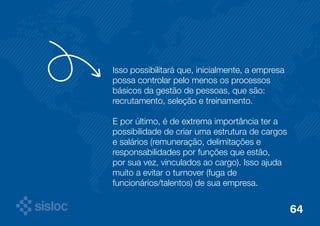 Isso possibilitará que, inicialmente, a empresa 
possa controlar pelo menos os processos 
básicos da gestão de pessoas, que são: 
recrutamento, seleção e treinamento. 
E por último, é de extrema importância ter a 
possibilidade de criar uma estrutura de cargos 
e salários (remuneração, delimitações e 
responsabilidades por funções que estão, 
por sua vez, vinculados ao cargo). Isso ajuda 
muito a evitar o turnover (fuga de 
funcionários/talentos) de sua empresa. 
64 
 