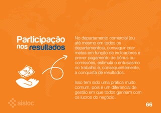 No departamento comercial (ou 
até mesmo em todos os 
departamentos), conseguir criar 
metas em função de indicadores e 
prever pagamento de bônus ou 
comissões, estimula o entusiasmo 
no trabalho e, consequentemente, 
a conquista de resultados. 
Isso tem sido uma prática muito 
comum, pois é um diferencial de 
gestão em que todos ganham com 
os lucros do negócio. 
Participação 
nos 
resultados 
66 
 