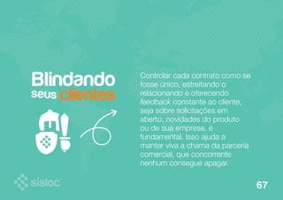 Controlar cada contrato como se 
fosse único, estreitando o 
relacionando e oferecendo 
feedback constante ao cliente, 
seja sobre solicitações em 
aberto, novidades do produto 
ou de sua empresa, é 
fundamental. Isso ajuda a 
manter viva a chama da parceria 
comercial, que concorrente 
nenhum consegue apagar. 
Blindando 
clientes seus 
67 
 