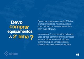 Optar por equipamentos de 2ª linha 
é uma preferência nacional, pois o 
custo inicial dos investimentos fica 
bem mais atrativo. 
No entanto, é uma escolha delicada. 
Essa opção somente obterá sucesso 
se os equipamentos adquiridos 
tiverem um pós-venda eficiente, 
oferecendo atendimento imediato. 
Devo 
comprar 
2ª linha ? 
equipamentos 
de 
68 
 