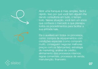 07 
Abrir uma franquia é mais simples, fácil e 
rápido. Isso por que você tem alguém lhe 
dando consultoria em tudo, o tempo 
todo. Nessa situação, você tem um sócio 
que conhece o mercado e que planejou 
todos os procedimentos para facilitar a 
sua entrada nele. 
Ela o auxiliará em todos os processos, 
como: compra de equipamentos com 
condições especiais (como compram 
muito, conseguem negociar melhores 
preços com os fabricantes); estratégia 
de marketing; análise de crédito; 
alinhamento dos processos internos; 
regras comerciais; processos de venda; 
manutenção; financeiro. 
 
