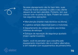Se esse planejamento não for bem feito, suas 
máquinas ficarão paradas no pátio e seu cliente 
deixará de ser bem atendido. Portanto, tem que 
colocar tudo na ponta do lápis. Podem ter custos 
nas seguintes operações: 
• Manutenção (manter mais técnicos na oficina). 
• Logística sempre disponível (carro e motorista). 
• Departamento de compra atento aos limites 
mínimos de estoque. 
• Estoque de reposição de segurança ajustado 
(maior capital investido). 
Assim, você irá perceber que a escolha pelo 
equipamento importado não é a melhor alternativa, 
e sim trabalhar com equipamentos de primeira linha. 
70 
 