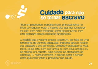 Cuidado para não 
se tornar escravo 
Todo empreendedor trabalha muito, principalmente no 
início do negócio. Hoje, a maioria dos grandes locadores 
do país, com raras exceções, começou pequena, com 
uma estrutura enxuta e poucos funcionários. 
À medida que o volume cresce, é comum, por falta de uma 
ferramenta de controle adequada, trabalhar após o horário, 
aos sábados e aos domingos, perdendo qualidade de vida. 
Deixa-se de estar com sua família ou com seus amigos, ou 
de praticar um esporte, para cumprir as obrigações da 
empresa. E, nesse momento, é preciso parar e pensar, 
antes que você venha a prejudicar sua saúde. 
71 
 