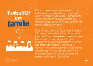 Em um primeiro momento, é ótimo, pois 
todos estão trabalhando em prol de um 
único benefício: o da família. O importante 
é não misturar as coisas. Assunto da 
empresa, trata-se na empresa. Assunto da 
família, trata-se em casa. 
Quando isso não acontece, você trabalha 
24 horas, inclusive sábados, domingos e 
feriados. O importante é estabelecer limites. 
E uma das recomendações é: defina 
claramente quais são as funções de cada 
um dentro da empresa. Isso porque 
nenhum funcionário que vier a trabalhar na 
empresa gostará de receber ordens de 
duas pessoas e, ainda, não gostará de 
presenciar brigas e discussões. 
Trabalhar 
em 
família 
72 
 