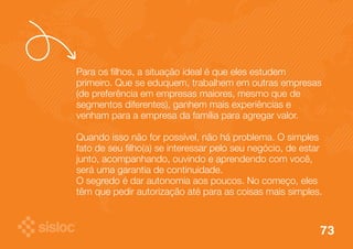 Para os filhos, a situação ideal é que eles estudem 
primeiro. Que se eduquem, trabalhem em outras empresas 
(de preferência em empresas maiores, mesmo que de 
segmentos diferentes), ganhem mais experiências e 
venham para a empresa da família para agregar valor. 
Quando isso não for possível, não há problema. O simples 
fato de seu filho(a) se interessar pelo seu negócio, de estar 
junto, acompanhando, ouvindo e aprendendo com você, 
será uma garantia de continuidade. 
O segredo é dar autonomia aos poucos. No começo, eles 
têm que pedir autorização até para as coisas mais simples. 
73 
 