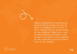 Assim, a autonomia vai aumentando, 
até que você já consiga tirar dias de 
férias, em qualquer época do ano, e 
que o negócio continue sendo tocado 
em sua ausência. Dessa forma, você 
vai preparando seus familiares, a fim 
de que você possa ter mais qualidade 
de vida e saborear um pouco mais os 
frutos do seu trabalho. 
74 
 