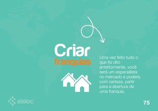 Uma vez feito tudo o 
que foi dito 
anteriormente, você 
será um especialista 
no mercado e poderá, 
com certeza, partir 
para a abertura de 
uma franquia. 
Criar 
franquias 
75 
 