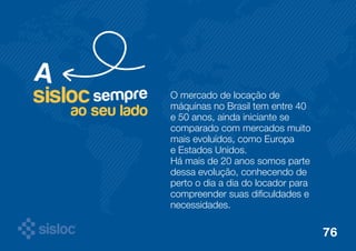 O mercado de locação de 
máquinas no Brasil tem entre 40 
e 50 anos, ainda iniciante se 
comparado com mercados muito 
mais evoluídos, como Europa 
e Estados Unidos. 
Há mais de 20 anos somos parte 
dessa evolução, conhecendo de 
perto o dia a dia do locador para 
compreender suas dificuldades e 
necessidades. 
sisloc sempre 
ao seu lado 
A 
76 
 