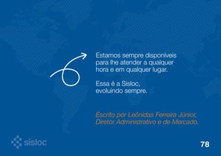 Estamos sempre disponíveis 
para lhe atender a qualquer 
hora e em qualquer lugar. 
Essa é a Sisloc, 
evoluindo sempre. 
Escrito por Leônidas Ferreira Júnior, 
Diretor Administrativo e de Mercado. 
78 
 