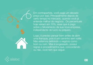 08 
Em contrapartida, você paga um elevado 
preço por isso. Principalmente depois de 
certo tempo no mercado, quando você já 
entende melhor do negócio. Os percentuais 
hoje variam em 10%, esse que é pago 
sobre o faturamento da sua nova empresa, 
independente de lucro ou prejuízo. 
Logo, é preciso pensar bem antes de abrir 
uma franquia, pois é um caminho sem volta. 
Não estamos definindo o negócio como 
bom ou ruim. Mas é engessado, possui 
regras e procedimentos que, concordando 
ou não, você tem que seguir. 
 