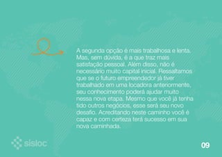09 
A segunda opção é mais trabalhosa e lenta. 
Mas, sem dúvida, é a que traz mais 
satisfação pessoal. Além disso, não é 
necessário muito capital inicial. Ressaltamos 
que se o futuro empreendedor já tiver 
trabalhado em uma locadora anteriormente, 
seu conhecimento poderá ajudar muito 
nessa nova etapa. Mesmo que você já tenha 
tido outros negócios, esse será seu novo 
desafio. Acreditando neste caminho você é 
capaz e com certeza terá sucesso em sua 
nova caminhada. 
 