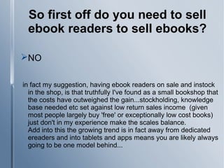 So first off do you need to sell
ebook readers to sell ebooks?
NO
in fact my suggestion, having ebook readers on sale and instock
in the shop, is that truthfully I've found as a small bookshop that
the costs have outweighed the gain...stockholding, knowledge
base needed etc set against low return sales income (given
most people largely buy 'free' or exceptionally low cost books)
just don't in my experience make the scales balance.
Add into this the growing trend is in fact away from dedicated
ereaders and into tablets and apps means you are likely always
going to be one model behind...
 