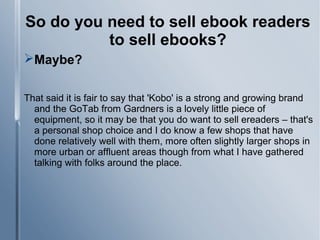 So do you need to sell ebook readers
to sell ebooks?
Maybe?
That said it is fair to say that 'Kobo' is a strong and growing brand
and the GoTab from Gardners is a lovely little piece of
equipment, so it may be that you do want to sell ereaders – that's
a personal shop choice and I do know a few shops that have
done relatively well with them, more often slightly larger shops in
more urban or affluent areas though from what I have gathered
talking with folks around the place.
 