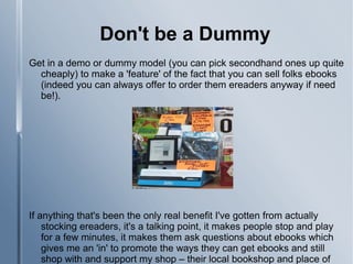 Don't be a Dummy
Get in a demo or dummy model (you can pick secondhand ones up quite
cheaply) to make a 'feature' of the fact that you can sell folks ebooks
(indeed you can always offer to order them ereaders anyway if need
be!).
If anything that's been the only real benefit I've gotten from actually
stocking ereaders, it's a talking point, it makes people stop and play
for a few minutes, it makes them ask questions about ebooks which
gives me an 'in' to promote the ways they can get ebooks and still
shop with and support my shop – their local bookshop and place of
 