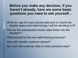 Before you make any decision, if you
haven't already, here are some basic
questions you need to ask yourself...
What do I get for every device sale and is it worth the
display space and retail energy I will be devoting to it?
How do the subsequent e-book sales factor into the
equation?
What should be the new staff-training protocols?
How will I handle customer service?
Do I own the customer data or does someone else?
 