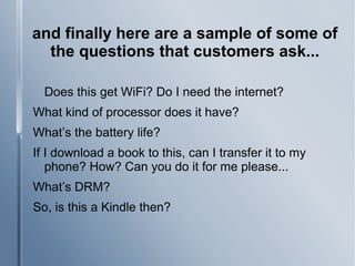 and finally here are a sample of some of
the questions that customers ask...
Does this get WiFi? Do I need the internet?
What kind of processor does it have?
What’s the battery life?
If I download a book to this, can I transfer it to my
phone? How? Can you do it for me please...
What’s DRM?
So, is this a Kindle then?
 