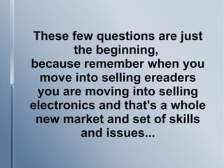 These few questions are just
the beginning,
because remember when you
move into selling ereaders
you are moving into selling
electronics and that's a whole
new market and set of skills
and issues...
 