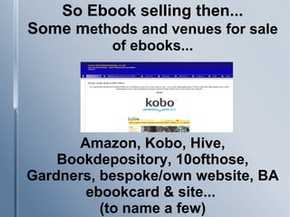So Ebook selling then...
Some methods and venues for sale
of ebooks...
Amazon, Kobo, Hive,
Bookdepository, 10ofthose,
Gardners, bespoke/own website, BA
ebookcard & site...
(to name a few)
 