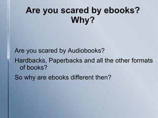 Are you scared by ebooks?
Why?
Are you scared by Audiobooks?
Hardbacks, Paperbacks and all the other formats
of books?
So why are ebooks different then?
 
