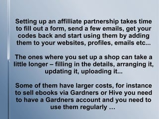 Setting up an affilliate partnership takes time
to fill out a form, send a few emails, get your
codes back and start using them by adding
them to your websites, profiles, emails etc...
The ones where you set up a shop can take a
little longer – filling in the details, arranging it,
updating it, uploading it...
Some of them have larger costs, for instance
to sell ebooks via Gardners or Hive you need
to have a Gardners account and you need to
use them regularly …
 