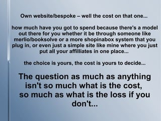 Own website/bespoke – well the cost on that one...
how much have you got to spend because there's a model
out there for you whether it be through someone like
merlio/booksolve or a more shopinabox system that you
plug in, or even just a simple site like mine where you just
put all your affilliates in one place...
the choice is yours, the cost is yours to decide...
The question as much as anything
isn't so much what is the cost,
so much as what is the loss if you
don't...
 