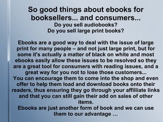 So good things about ebooks for
booksellers... and consumers...
Do you sell audiobooks?
Do you sell large print books?
Ebooks are a good way to deal with the issue of large
print for many people – and not just large print, but for
some it's actually a matter of black on white and most
ebooks easily allow these issues to be resolved so they
are a great tool for consumers with reading issues, and a
great way for you not to lose those customers...
You can encourage them to come into the shop and even
offer to help them load and download books onto their
readers, thus ensuring they go through your affilliate links
and that you can still gain their add on sales of other
items.
Ebooks are just another form of book and we can use
them to our advantage …
 