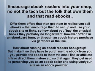 Encourage ebook readers into your shop,
no not the tech but the folk that own them
and that read ebooks..
Offer them offers that then get them to realise you sell
ebooks – that encourage them to set up and use your
ebook site or links, so how about you 'buy' the physical
books they probably no longer want, however offer it in
an ebookcard form, or through an ebook instore purchase
via gardners or the like...
How about running an ebook readers bookgroup!
But make it so they have to purchase the ebook from you
- you provide the ebook to them via email link or affilliate
link or direct them instore etc so that again they get used
to perceiving you as an ebook seller and using you/your
site as an ebook provider...
 