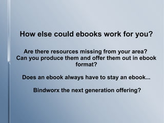 How else could ebooks work for you?
Are there resources missing from your area?
Can you produce them and offer them out in ebook
format?
Does an ebook always have to stay an ebook...
Bindworx the next generation offering?
 