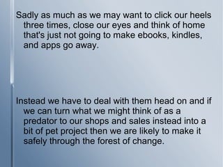 Sadly as much as we may want to click our heels
three times, close our eyes and think of home
that's just not going to make ebooks, kindles,
and apps go away.
Instead we have to deal with them head on and if
we can turn what we might think of as a
predator to our shops and sales instead into a
bit of pet project then we are likely to make it
safely through the forest of change.
 