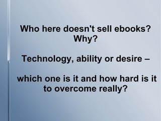 Who here doesn't sell ebooks?
Why?
Technology, ability or desire –
which one is it and how hard is it
to overcome really?
 