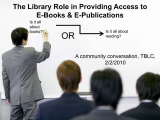 The Library Role in Providing Access to E-Books & E-Publications  Is it all about books? Is it all about reading? OR A community conversation, TBLC, 2/2/2010 